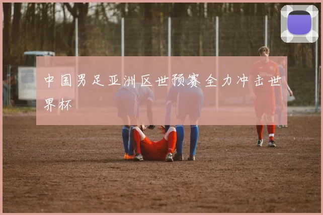 中国男足亚洲区世预赛全力冲击世界杯