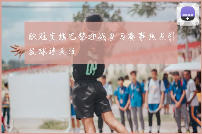 欧冠直播巴黎迎战皇马赛事焦点引发球迷关注